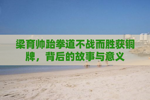 梁育帅跆拳道不战而胜获铜牌，背后的故事与意义