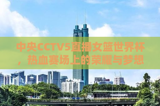 中央CCTV5直播女篮世界杯，热血赛场上的荣耀与梦想