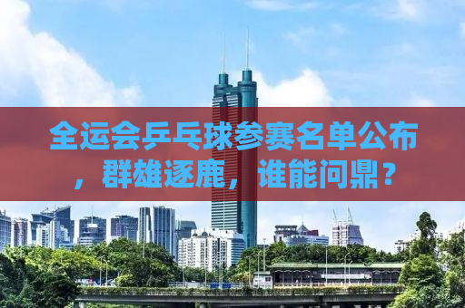 全运会乒乓球参赛名单公布，群雄逐鹿，谁能问鼎？
