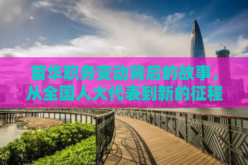 苗华职务变动背后的故事，从全国人大代表到新的征程