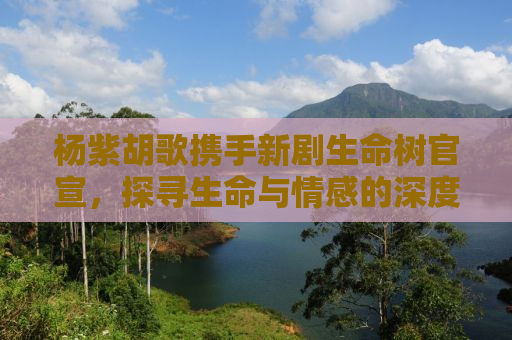 杨紫胡歌携手新剧生命树官宣，探寻生命与情感的深度交织