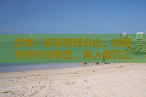警惕！造谣登顶泰山，虚假宣传代价惨重，两人被罚三万警示世人