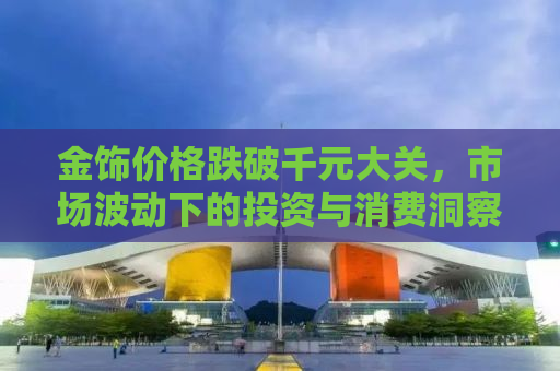金饰价格跌破千元大关，市场波动下的投资与消费洞察