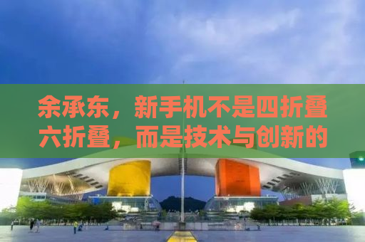 余承东，新手机不是四折叠六折叠，而是技术与创新的融合之作