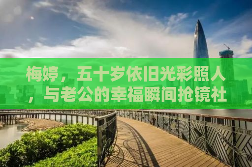 梅婷，五十岁依旧光彩照人，与老公的幸福瞬间抢镜社交媒体