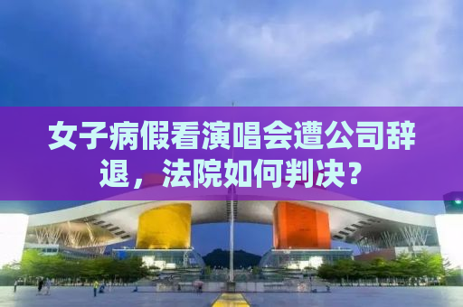 女子病假看演唱会遭公司辞退，法院如何判决？