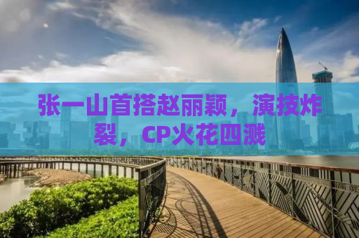 张一山首搭赵丽颖，演技炸裂，CP火花四溅