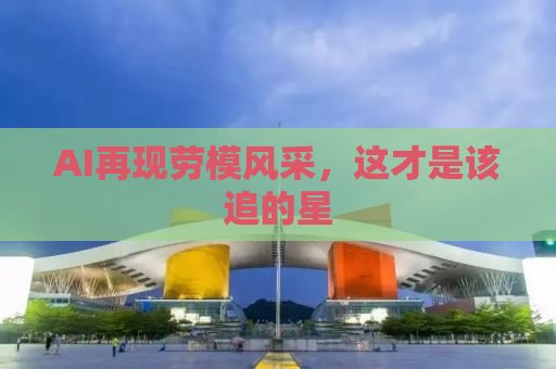 AI再现劳模风采，这才是该追的星