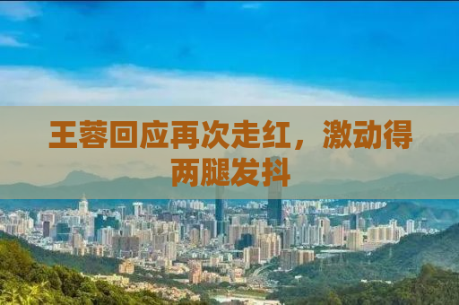 王蓉回应再次走红，激动得两腿发抖