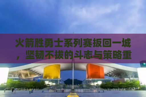 火箭胜勇士系列赛扳回一城，坚韧不拔的斗志与策略重塑胜利天平