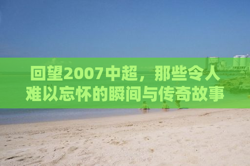 回望2007中超，那些令人难以忘怀的瞬间与传奇故事