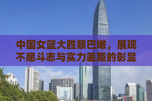 中国女篮大胜黎巴嫩，展现不屈斗志与实力差距的彰显