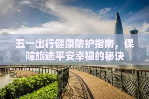 五一出行健康防护指南，保障旅途平安幸福的秘诀