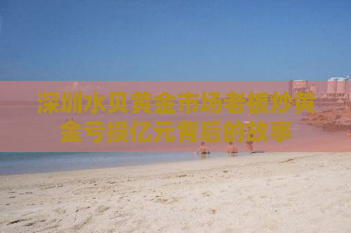 深圳水贝黄金市场老板炒黄金亏损亿元背后的故事
