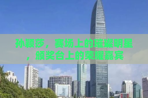 孙颖莎，赛场上的璀璨明星，颁奖台上的荣耀嘉宾