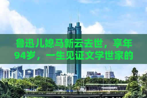 鲁迅儿媳马新云去世，享年94岁，一生见证文学世家的悲欢离合