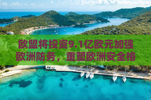 欧盟将投资9.1亿欧元加强欧洲防务，重塑欧洲安全格局的新篇章