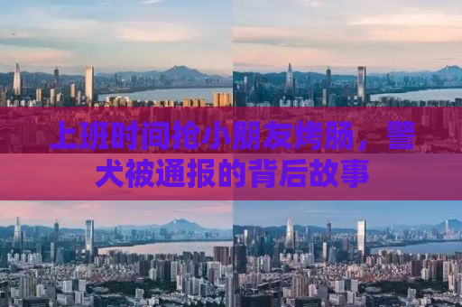 上班时间抢小朋友烤肠，警犬被通报的背后故事
