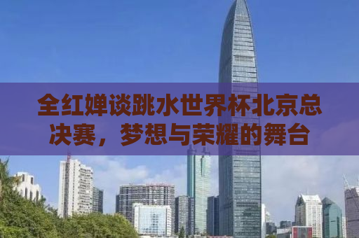 全红婵谈跳水世界杯北京总决赛，梦想与荣耀的舞台