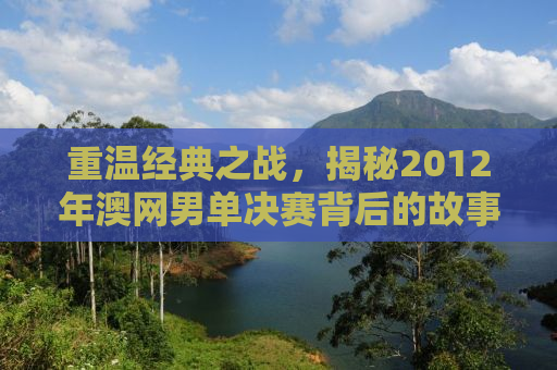 重温经典之战，揭秘2012年澳网男单决赛背后的故事