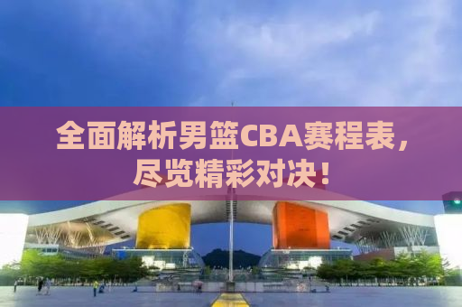 全面解析男篮CBA赛程表，尽览精彩对决！