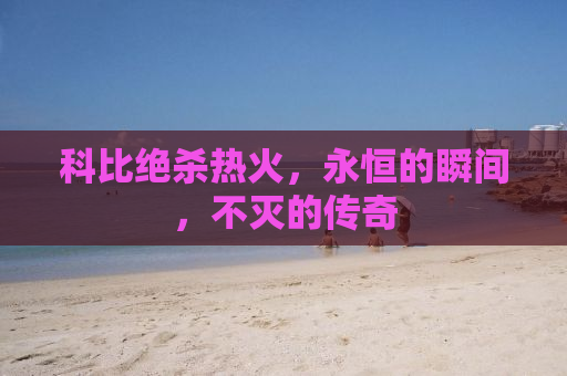 科比绝杀热火，永恒的瞬间，不灭的传奇
