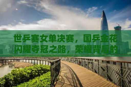 世乒赛女单决赛，国乒金花闪耀夺冠之路，荣耀背后的故事与启示