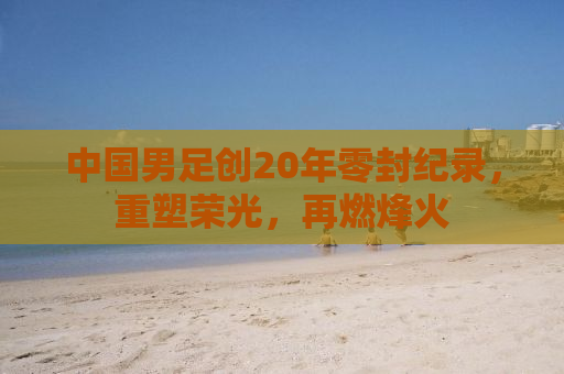 中国男足创20年零封纪录，重塑荣光，再燃烽火