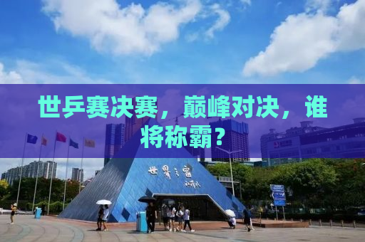 世乒赛决赛，巅峰对决，谁将称霸？