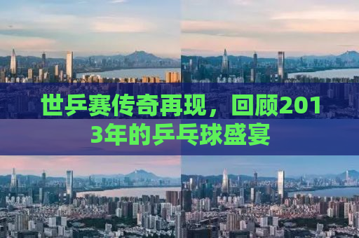 世乒赛传奇再现，回顾2013年的乒乓球盛宴