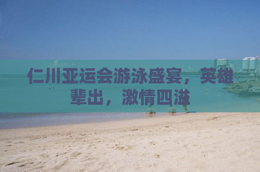 仁川亚运会游泳盛宴，英雄辈出，激情四溢