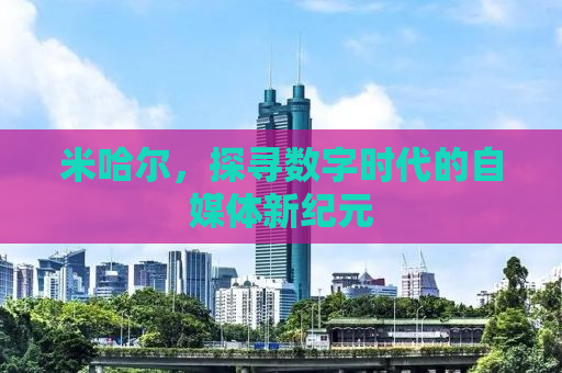 米哈尔，探寻数字时代的自媒体新纪元