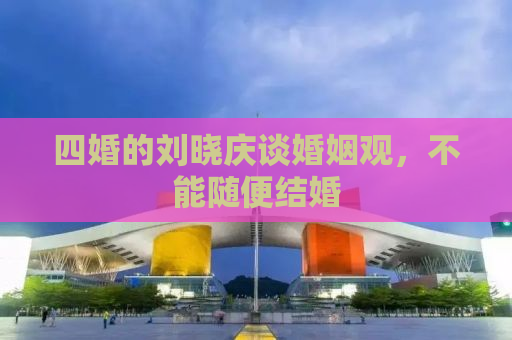 四婚的刘晓庆谈婚姻观，不能随便结婚