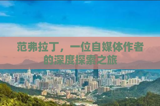 范弗拉丁，一位自媒体作者的深度探索之旅