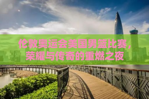伦敦奥运会美国男篮比赛，荣耀与传奇的重燃之夜