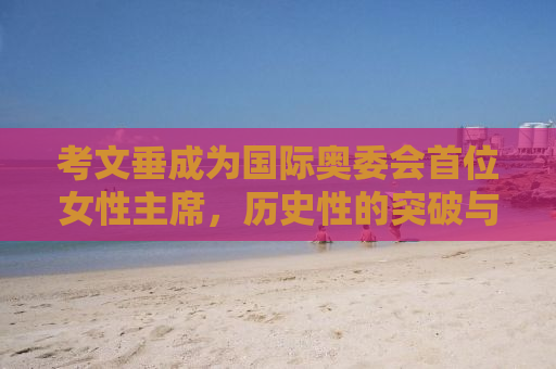 考文垂成为国际奥委会首位女性主席，历史性的突破与未来的挑战
