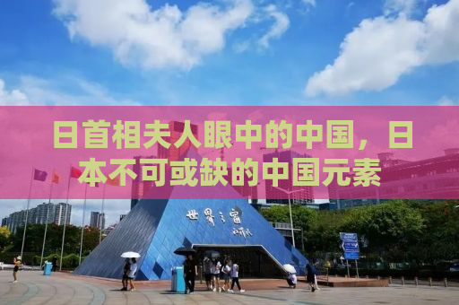 日首相夫人眼中的中国，日本不可或缺的中国元素