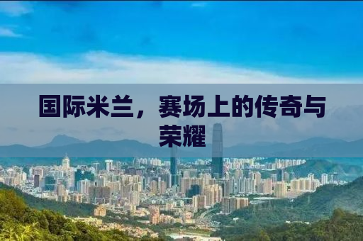 国际米兰，赛场上的传奇与荣耀