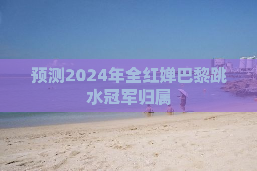 预测2024年全红婵巴黎跳水冠军归属