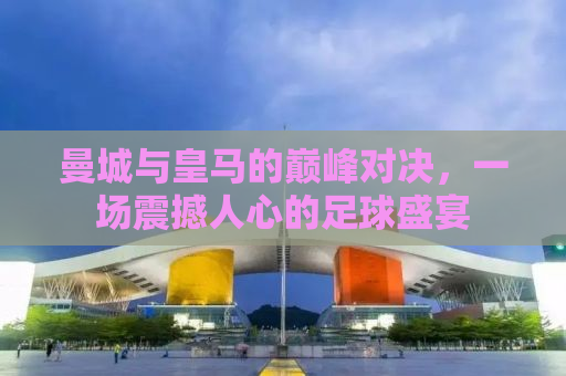 曼城与皇马的巅峰对决，一场震撼人心的足球盛宴