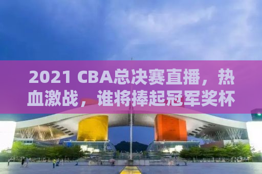 2021 CBA总决赛直播，热血激战，谁将捧起冠军奖杯？