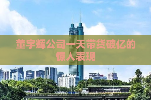 董宇辉公司一天带货破亿的惊人表现