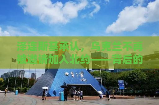 泽连斯基承认，乌克兰不再被邀请加入北约——背后的真相与全球影响