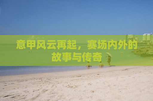 意甲风云再起，赛场内外的故事与传奇