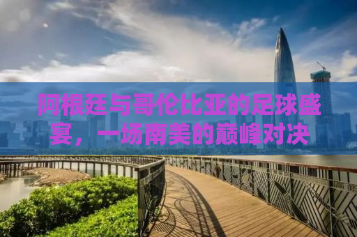 阿根廷与哥伦比亚的足球盛宴，一场南美的巅峰对决