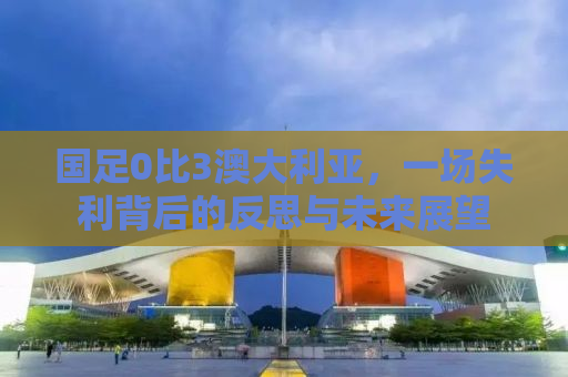 国足0比3澳大利亚，一场失利背后的反思与未来展望