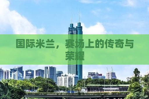 国际米兰，赛场上的传奇与荣耀