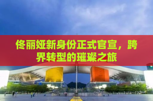 佟丽娅新身份正式官宣，跨界转型的璀璨之旅