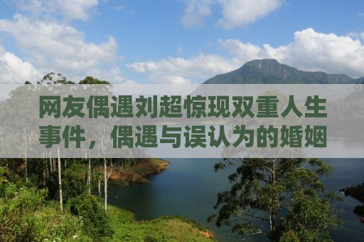网友偶遇刘超惊现双重人生事件，偶遇与误认为的婚姻奇迹