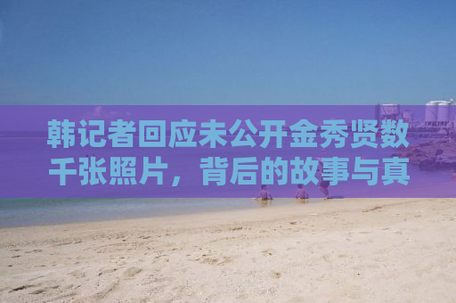 韩记者回应未公开金秀贤数千张照片，背后的故事与真相揭秘